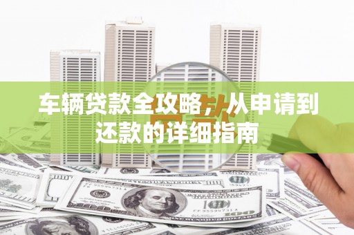 三角车辆贷款全攻略，从申请到还款的详细指南