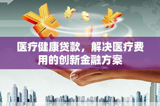 三角医疗健康贷款，解决医疗费用的创新金融方案