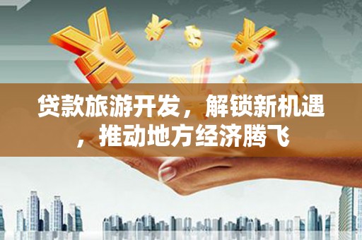 三角贷款旅游开发，解锁新机遇，推动地方经济腾飞